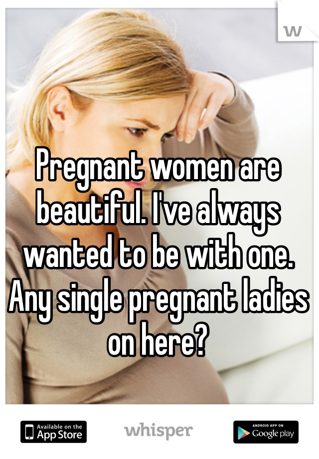 Pregnant women are beautiful. I've always wanted to be with one. Any single pregnant ladies on here? 
