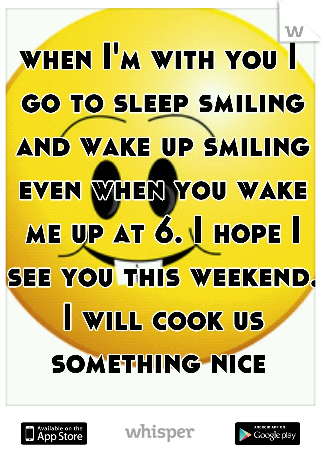 when I'm with you I go to sleep smiling and wake up smiling even when you wake me up at 6. I hope I see you this weekend. I will cook us something nice 