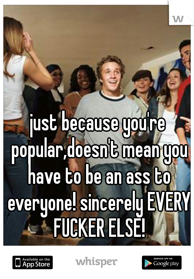 just because you're popular,doesn't mean you have to be an ass to everyone! sincerely EVERY FUCKER ELSE!