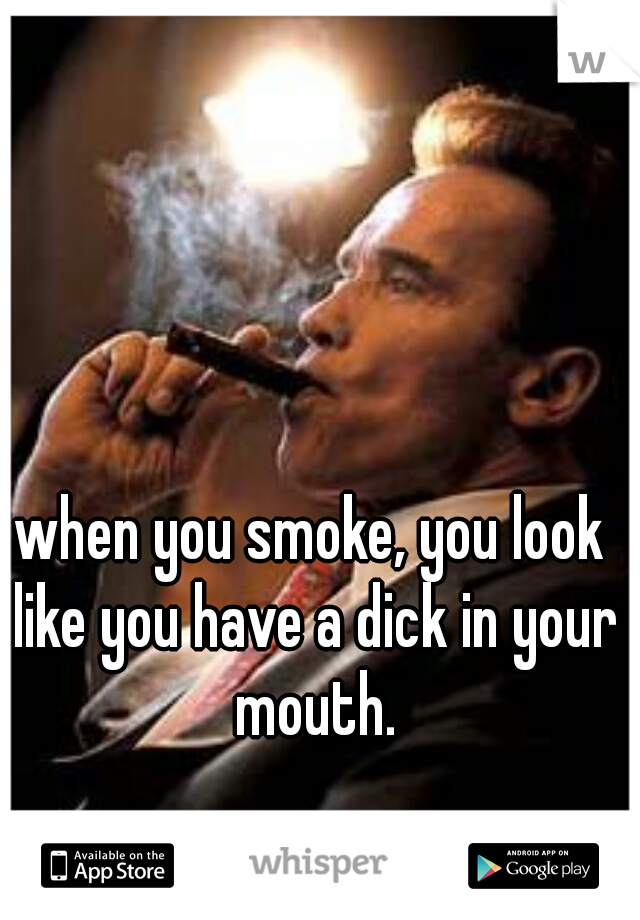 when you smoke, you look like you have a dick in your mouth.