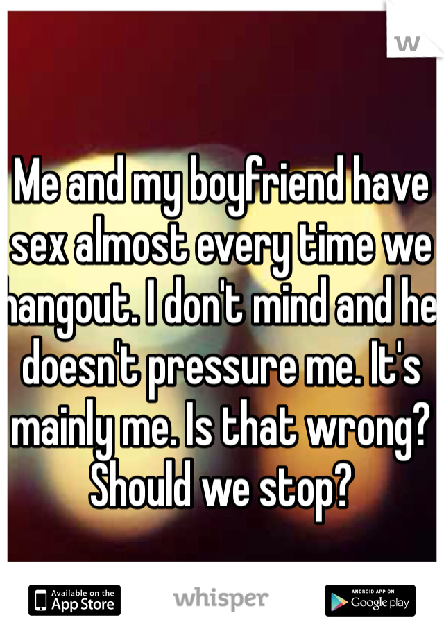 Me and my boyfriend have sex almost every time we hangout. I don't mind and he doesn't pressure me. It's mainly me. Is that wrong? Should we stop?
