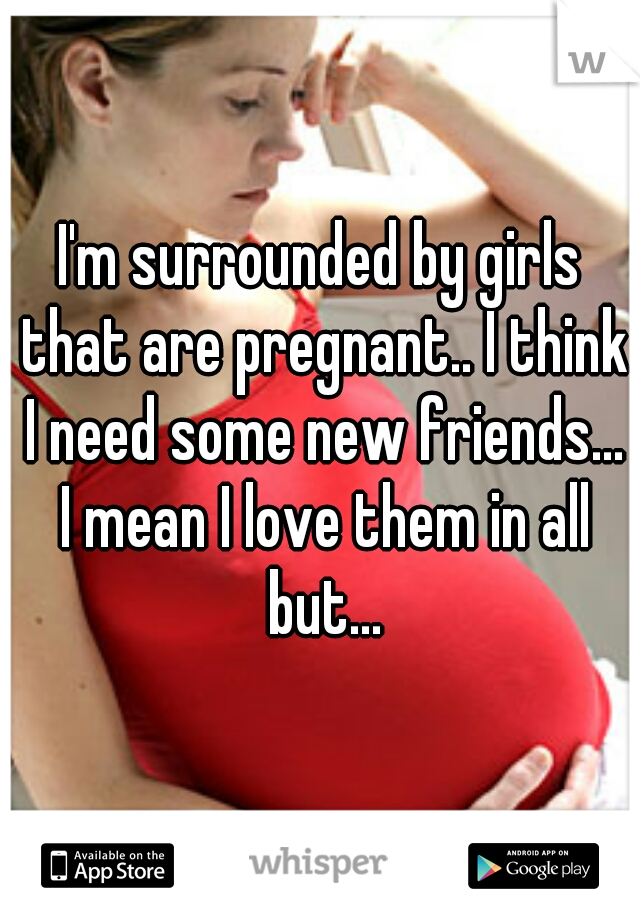 I'm surrounded by girls that are pregnant.. I think I need some new friends... I mean I love them in all but...