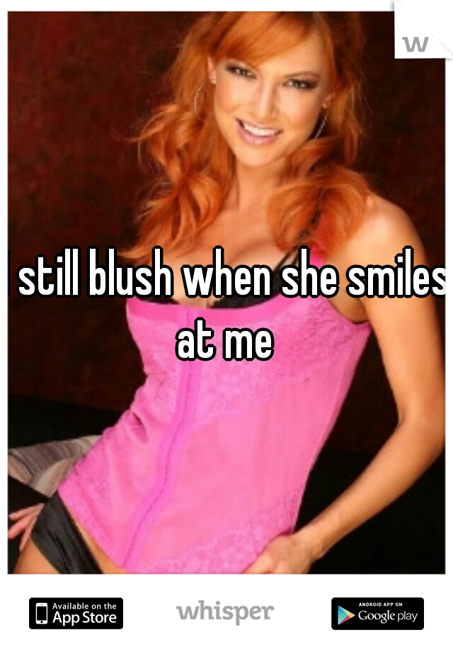 I still blush when she smiles at me 