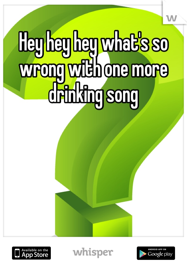 Hey hey hey what's so wrong with one more drinking song 