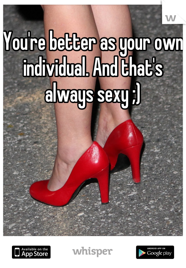 You're better as your own individual. And that's always sexy ;)