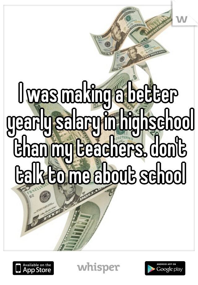 I was making a better yearly salary in highschool than my teachers. don't talk to me about school