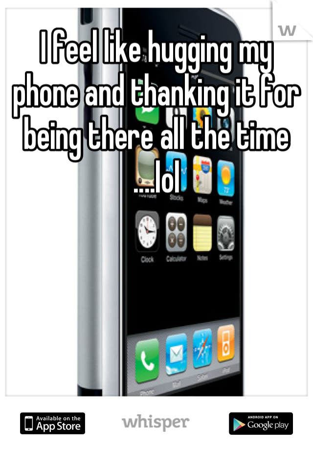 I feel like hugging my phone and thanking it for being there all the time ....lol
