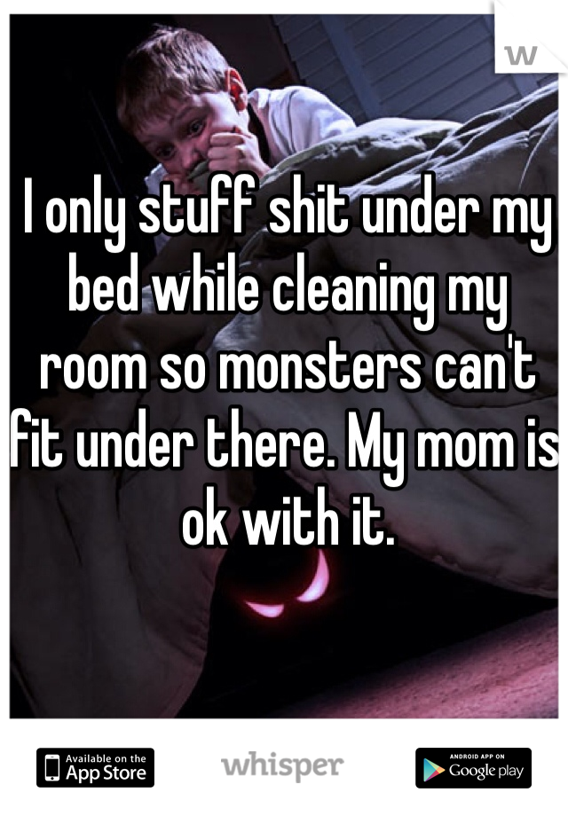 I only stuff shit under my bed while cleaning my room so monsters can't fit under there. My mom is ok with it. 