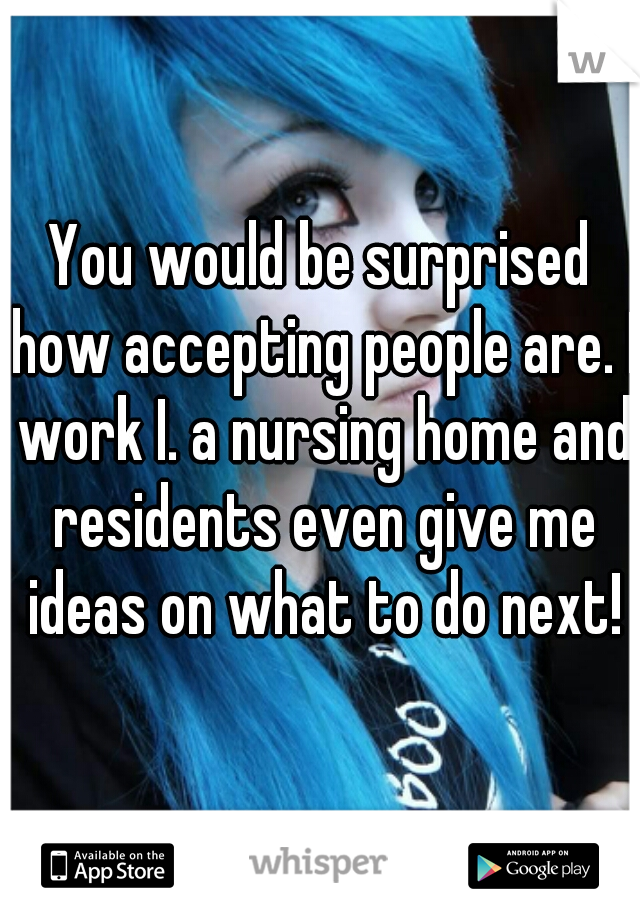 You would be surprised how accepting people are. I work I. a nursing home and residents even give me ideas on what to do next!