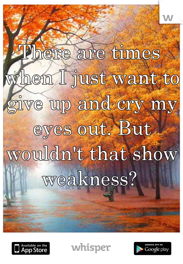 There are times when I just want to give up and cry my eyes out. But wouldn't that show weakness? 