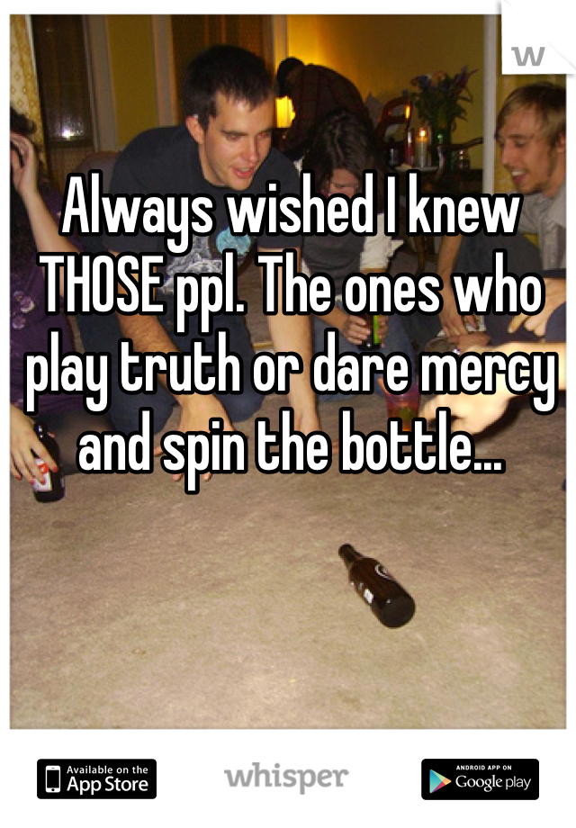 Always wished I knew THOSE ppl. The ones who play truth or dare mercy and spin the bottle...