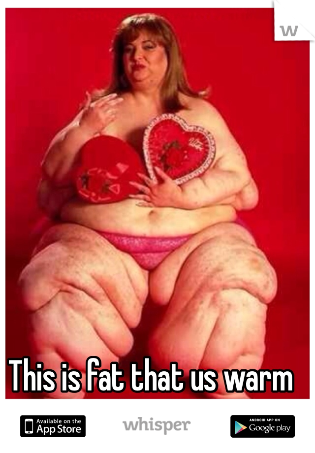 This is fat that us warm and cuddly!!
