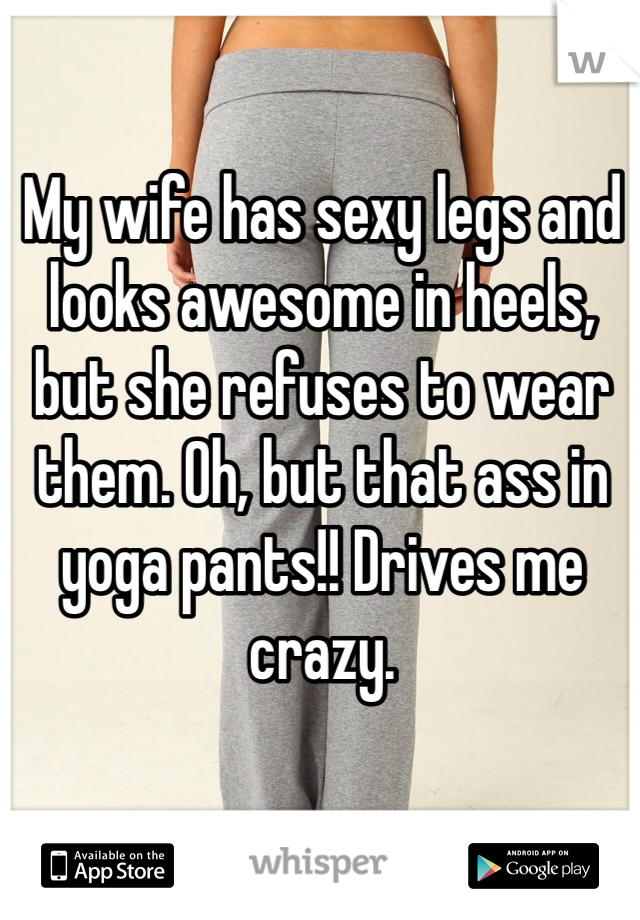 My wife has sexy legs and looks awesome in heels, but she refuses to wear them. Oh, but that ass in yoga pants!! Drives me crazy.