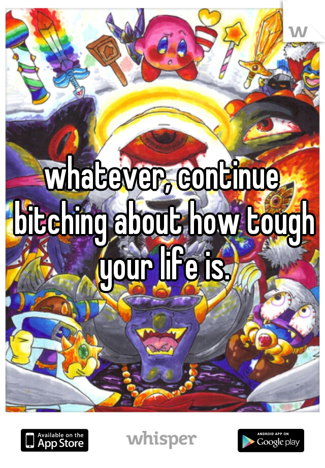 whatever, continue bitching about how tough your life is.