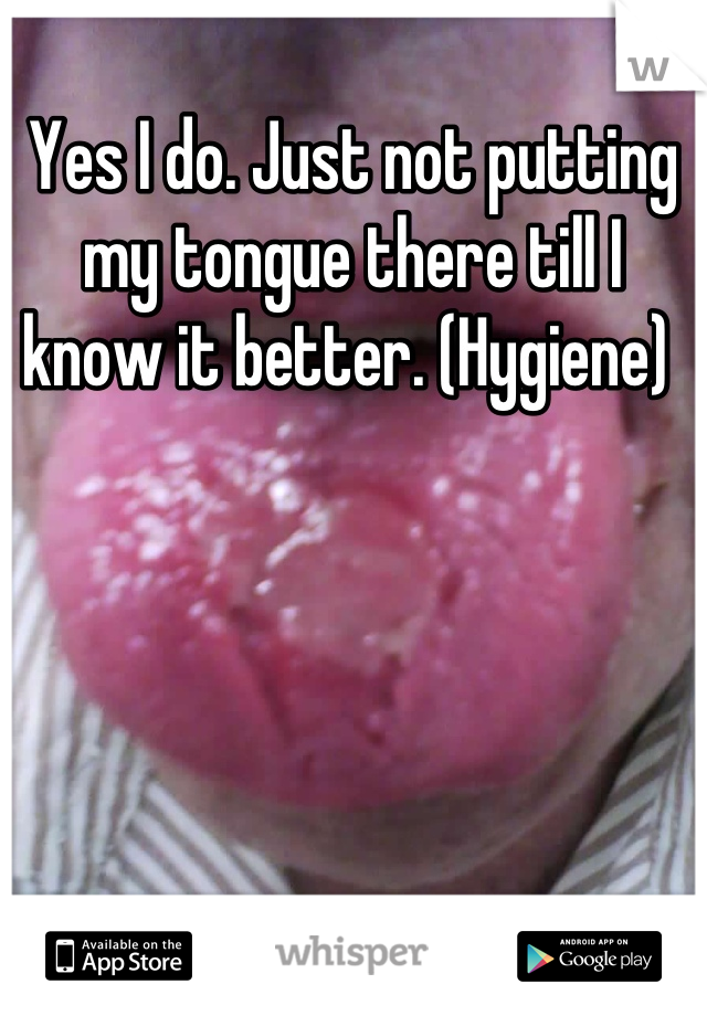 Yes I do. Just not putting my tongue there till I know it better. (Hygiene) 