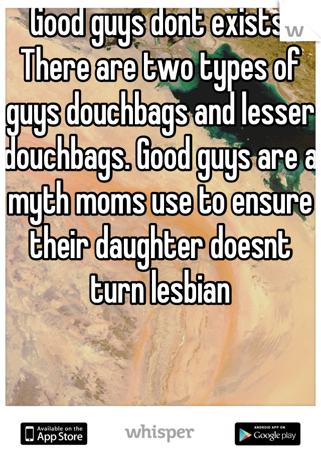 Good guys dont exists. There are two types of guys douchbags and lesser douchbags. Good guys are a myth moms use to ensure their daughter doesnt turn lesbian