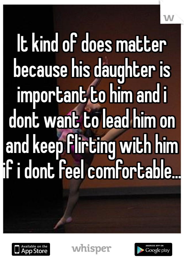 It kind of does matter because his daughter is important to him and i dont want to lead him on and keep flirting with him if i dont feel comfortable...