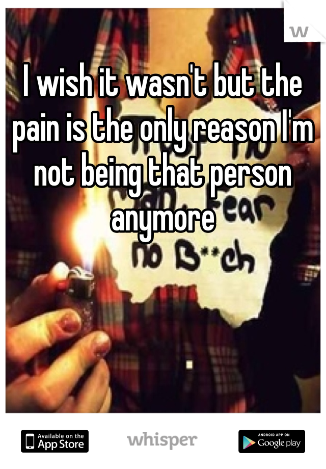 I wish it wasn't but the pain is the only reason I'm not being that person anymore 