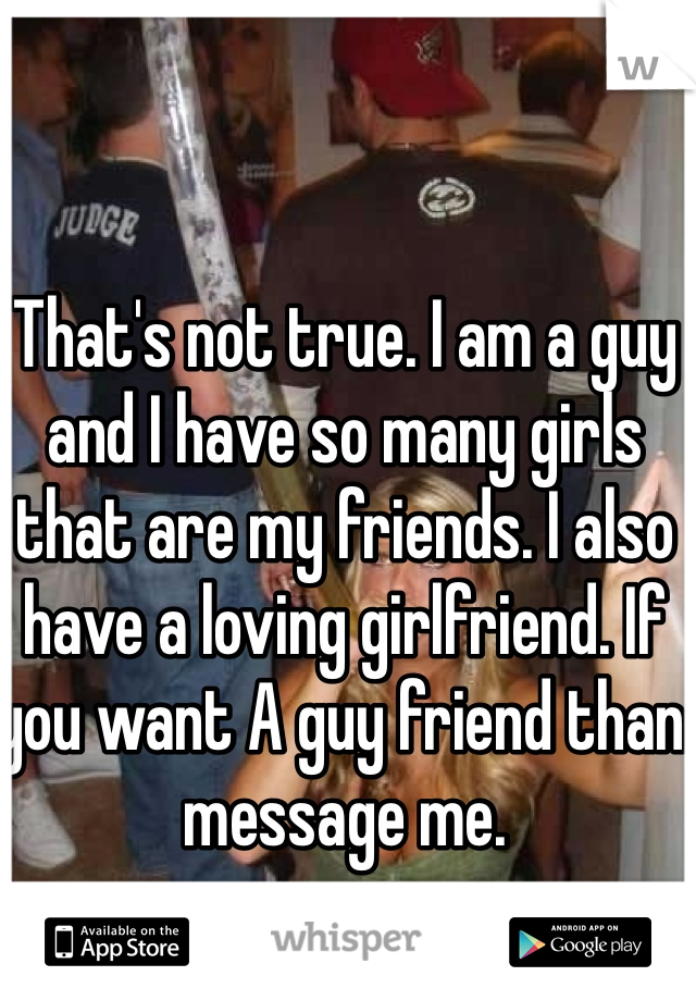 That's not true. I am a guy and I have so many girls that are my friends. I also have a loving girlfriend. If you want A guy friend than message me. 