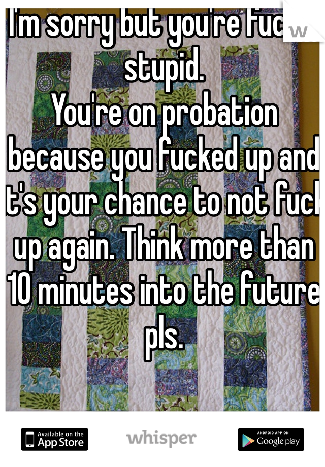 I'm sorry but you're fuckin stupid. 
You're on probation because you fucked up and it's your chance to not fuck up again. Think more than 10 minutes into the future pls. 