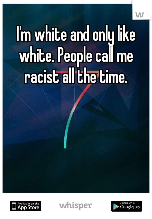 I'm white and only like white. People call me racist all the time.