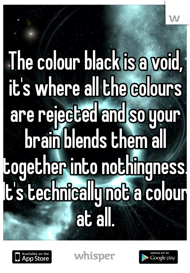 The colour black is a void, it's where all the colours are rejected and so your brain blends them all together into nothingness. It's technically not a colour at all.