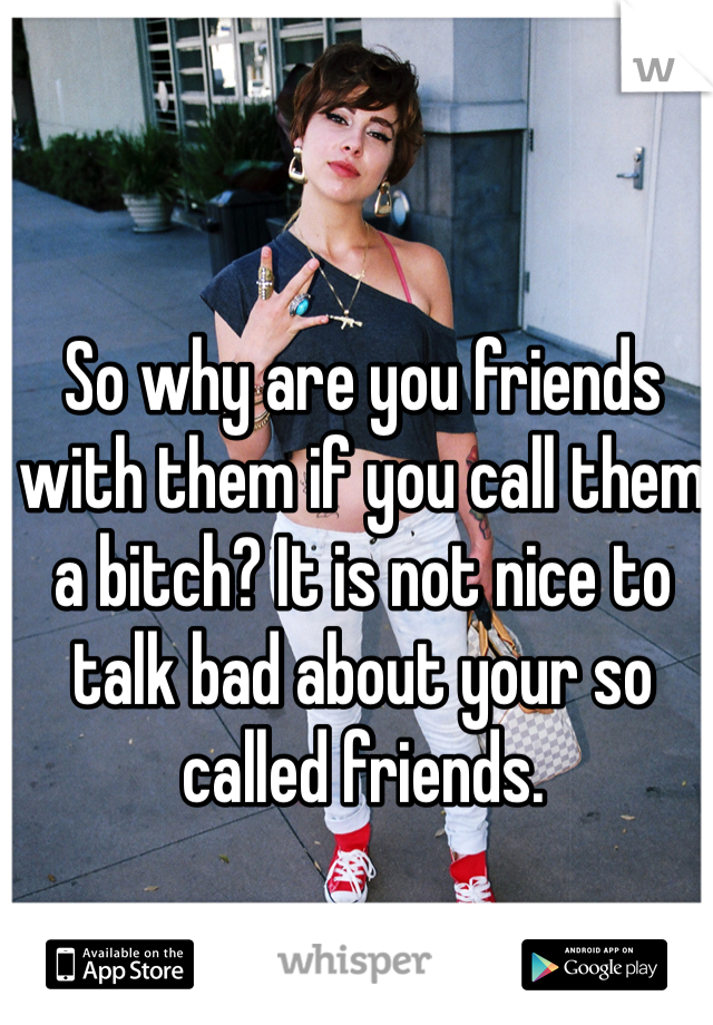 So why are you friends with them if you call them a bitch? It is not nice to talk bad about your so called friends. 