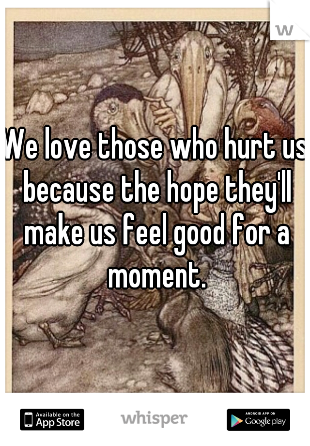 We love those who hurt us because the hope they'll make us feel good for a moment.