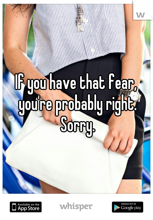 If you have that fear, you're probably right. Sorry.