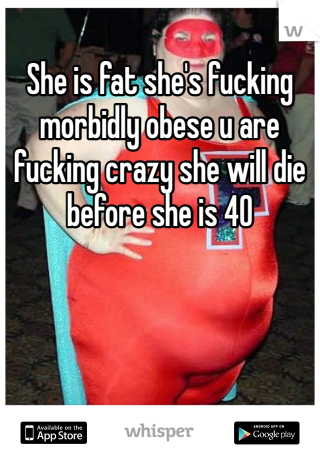 She is fat she's fucking morbidly obese u are fucking crazy she will die before she is 40