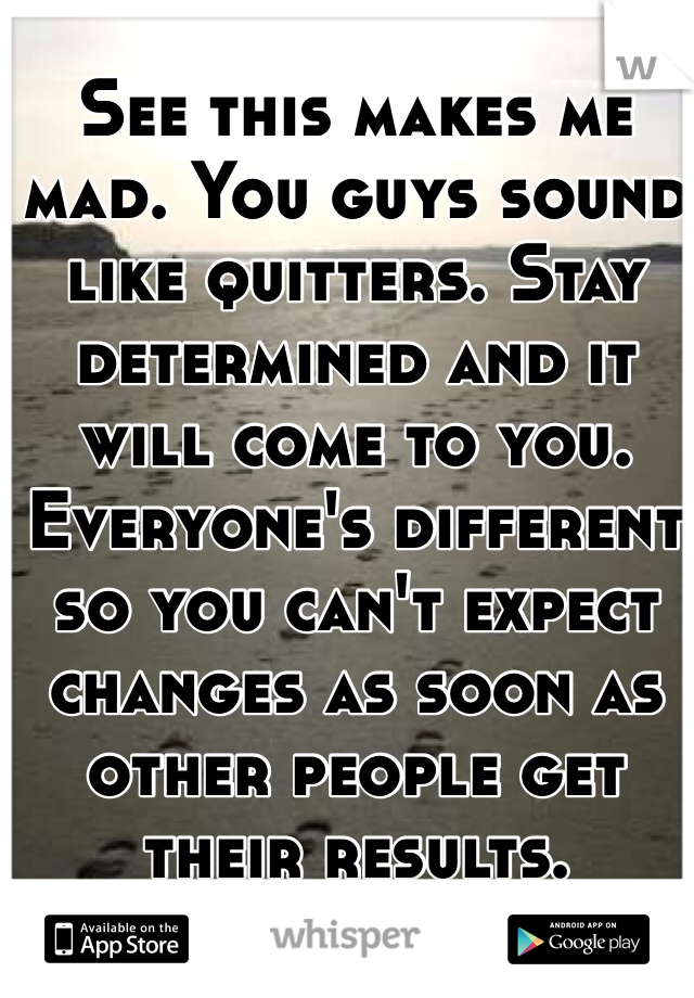 See this makes me mad. You guys sound like quitters. Stay determined and it will come to you. Everyone's different so you can't expect changes as soon as other people get their results. 