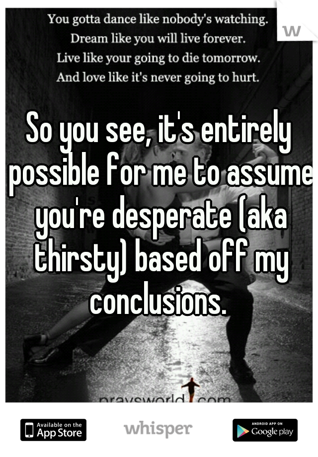 So you see, it's entirely possible for me to assume you're desperate (aka thirsty) based off my conclusions. 