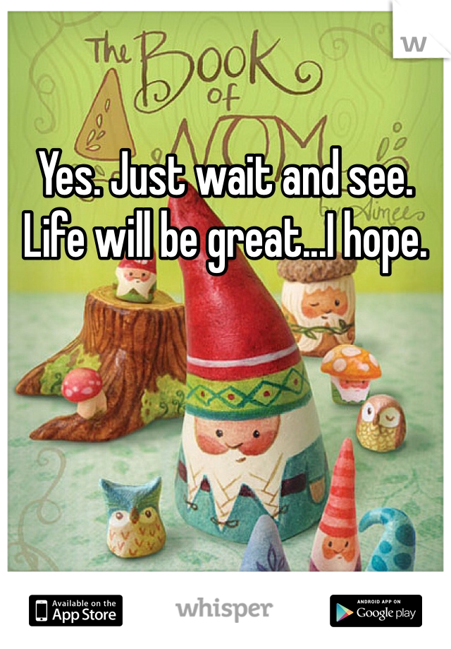 Yes. Just wait and see. Life will be great...I hope.