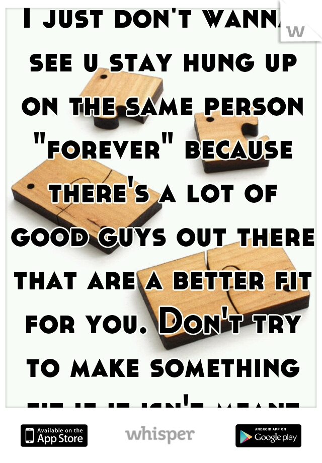 I just don't wanna see u stay hung up on the same person "forever" because there's a lot of good guys out there that are a better fit for you. Don't try to make something fit if it isn't meant to be