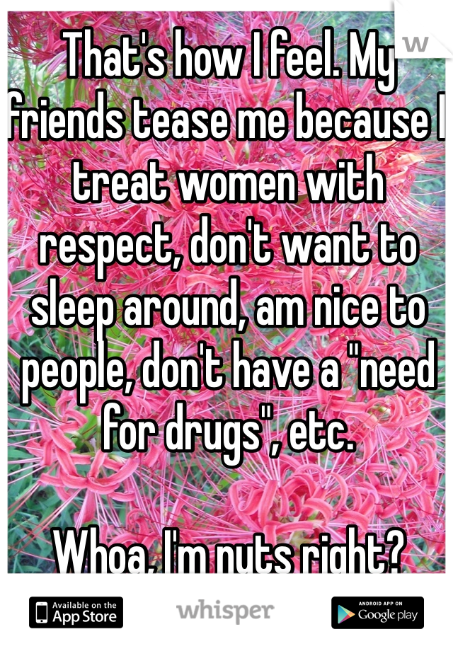 That's how I feel. My friends tease me because I treat women with respect, don't want to sleep around, am nice to people, don't have a "need for drugs", etc. 

Whoa, I'm nuts right?