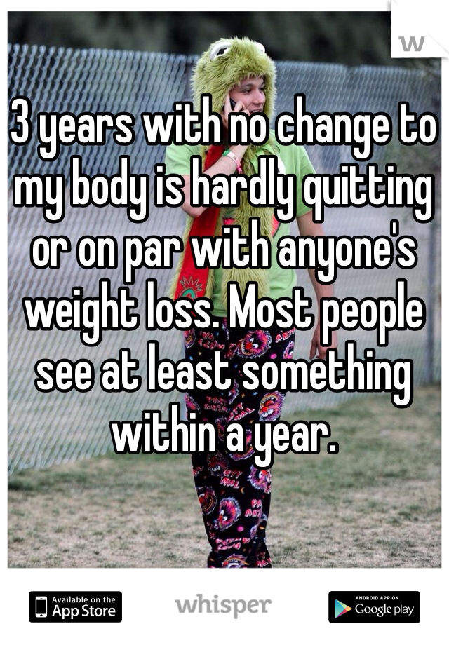 3 years with no change to my body is hardly quitting or on par with anyone's weight loss. Most people see at least something within a year. 