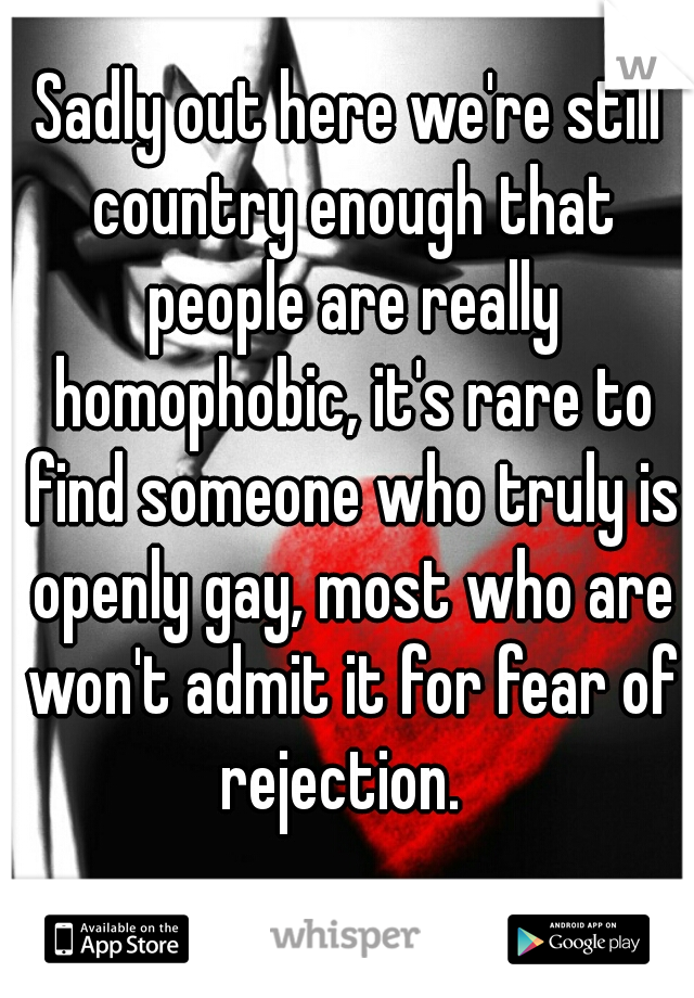 Sadly out here we're still country enough that people are really homophobic, it's rare to find someone who truly is openly gay, most who are won't admit it for fear of rejection.  
