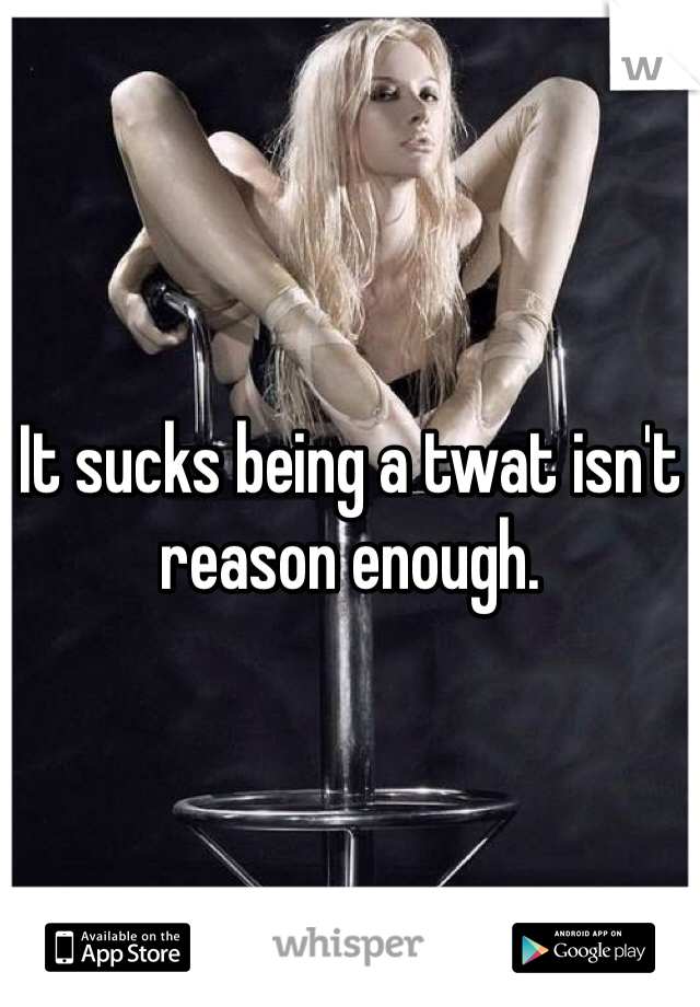 It sucks being a twat isn't reason enough. 