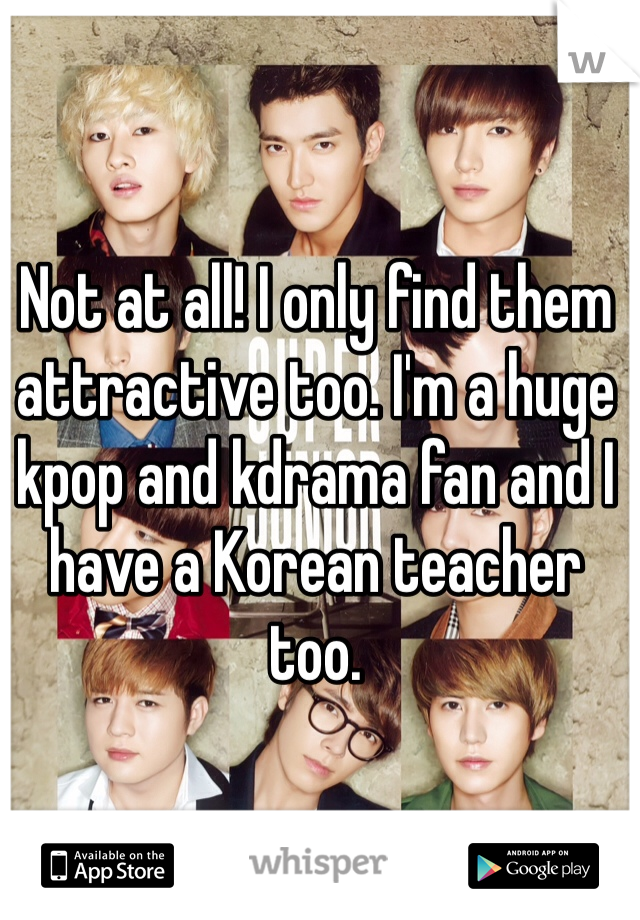 Not at all! I only find them attractive too. I'm a huge kpop and kdrama fan and I have a Korean teacher too.