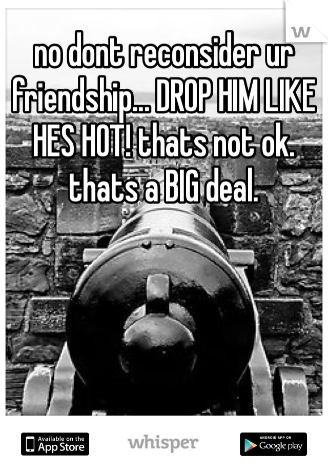 no dont reconsider ur friendship... DROP HIM LIKE HES HOT! thats not ok. thats a BIG deal. 