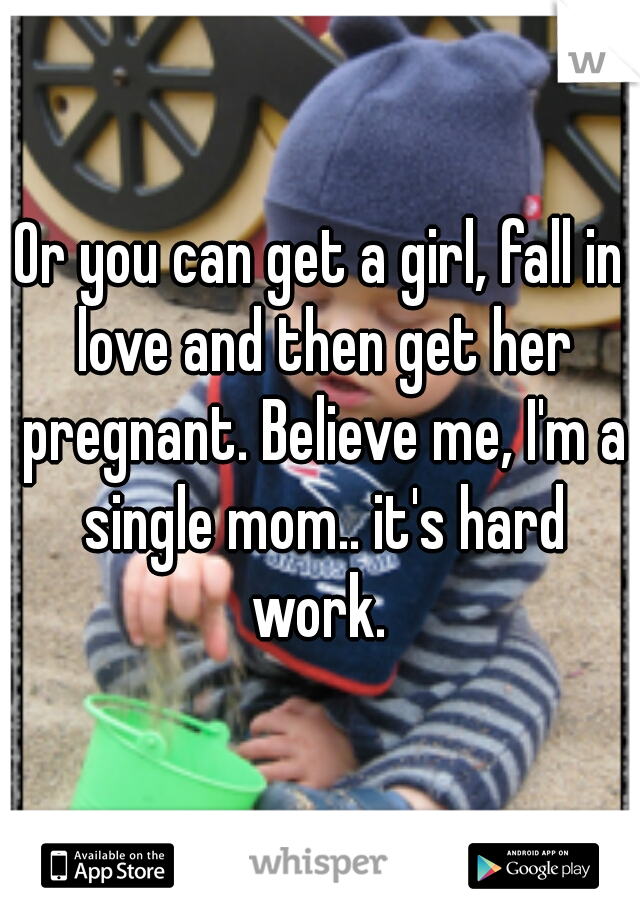 Or you can get a girl, fall in love and then get her pregnant. Believe me, I'm a single mom.. it's hard work. 