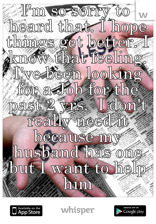 I'm so sorry to heard that. I hope things get better. I know that feeling. I've been looking for a Job for the past 2 yrs.  I don't really need it because my husband has one but I want to help him