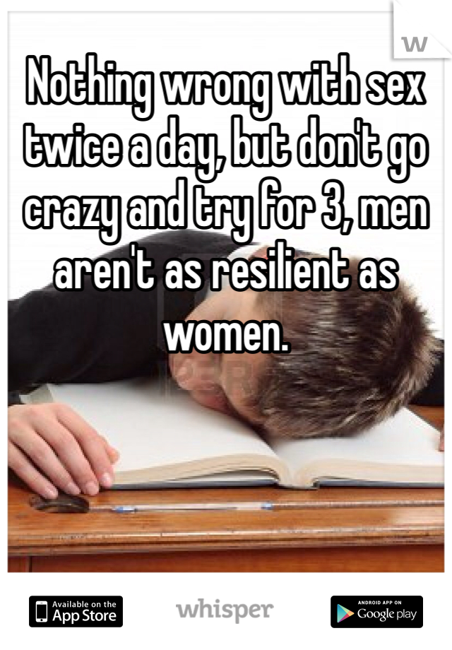 Nothing wrong with sex twice a day, but don't go crazy and try for 3, men aren't as resilient as women.  