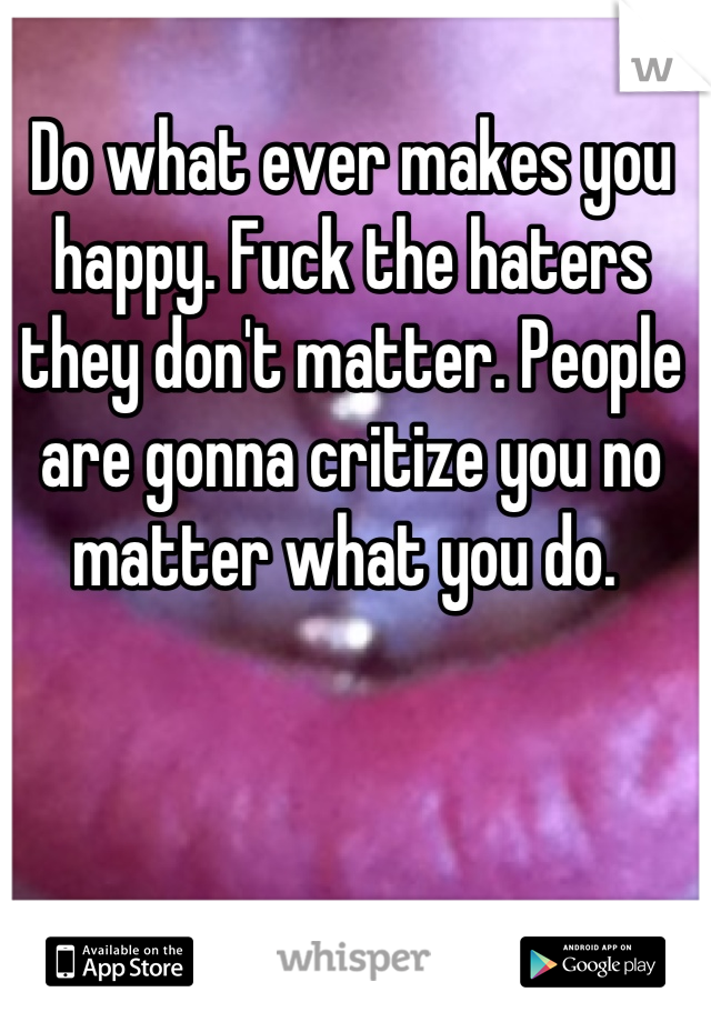 Do what ever makes you happy. Fuck the haters they don't matter. People are gonna critize you no matter what you do. 