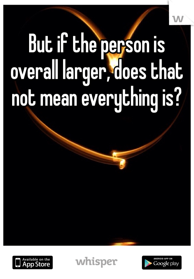 But if the person is overall larger, does that not mean everything is?