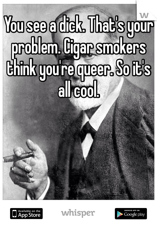 You see a dick. That's your problem. Cigar smokers think you're queer. So it's all cool.