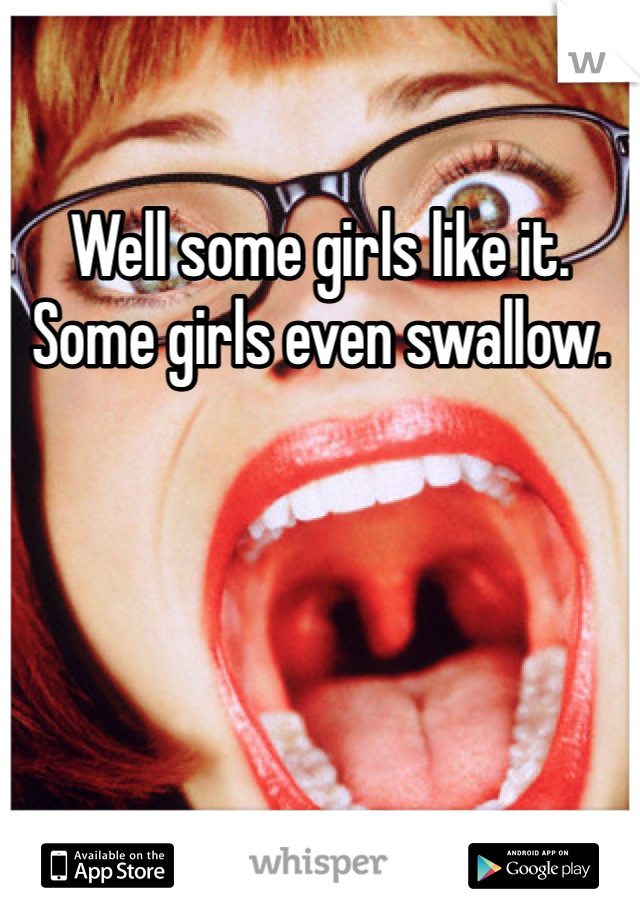 Well some girls like it. Some girls even swallow.