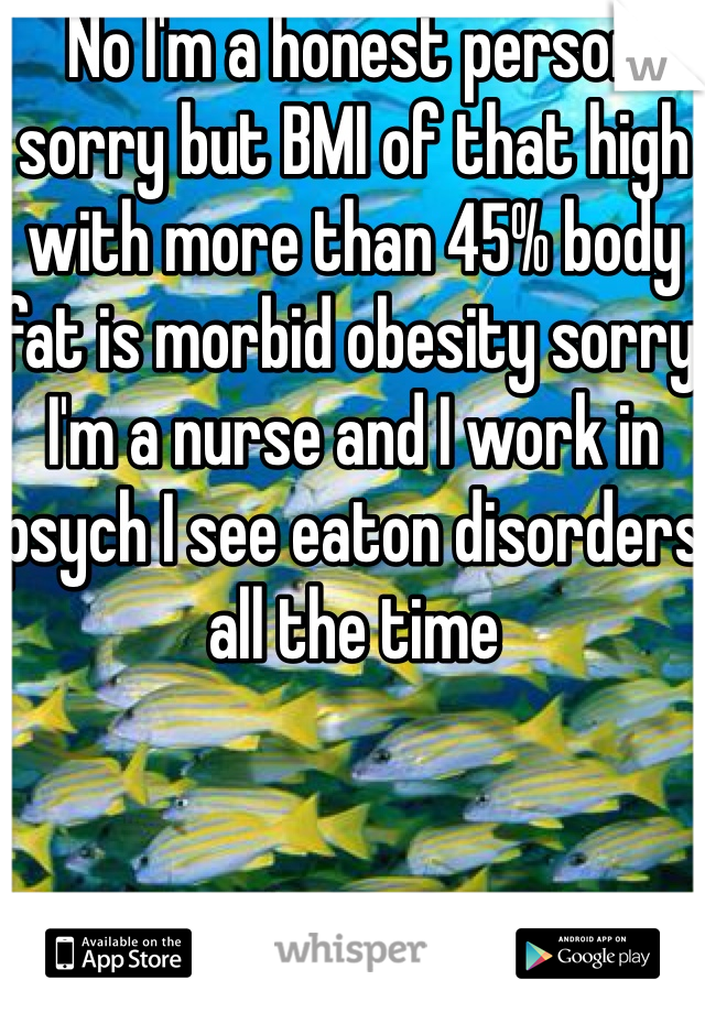 No I'm a honest person sorry but BMI of that high with more than 45% body fat is morbid obesity sorry I'm a nurse and I work in psych I see eaton disorders all the time 