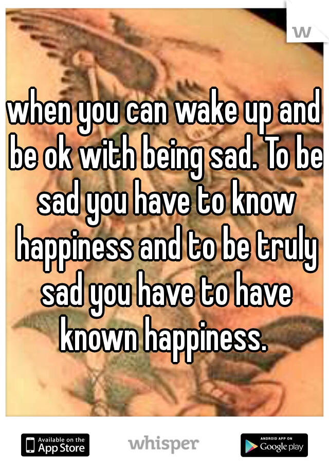 when you can wake up and be ok with being sad. To be sad you have to know happiness and to be truly sad you have to have known happiness. 