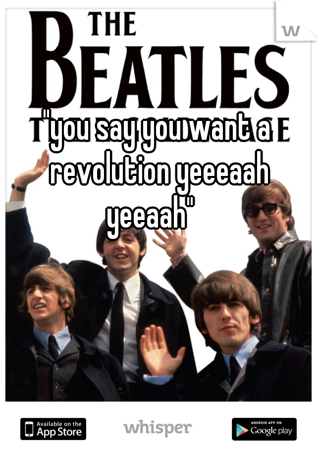 "you say you want a revolution yeeeaah yeeaah"   